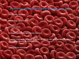 Problemas apresentados pelas crianças com DHR
• Morte intra-uterina;
• Morte logo após o parto;
• Anemia grave;
• Crianças surdas ou deficientes mentais;

• Icterícia (coloração amarela anormal devido ao derrame da bílis no corpo e
no sangue, deviso às bilirrubinas);
• Insuficiência Hepática.

 