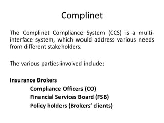 Complinet
The Complinet Compliance System (CCS) is a multi-
interface system, which would address various needs
from different stakeholders.
The various parties involved include:
Insurance Brokers
Compliance Officers (CO)
Financial Services Board (FSB)
Policy holders (Brokers’ clients)
 