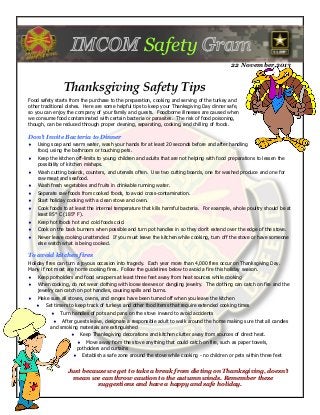 Safety
22 November 2013

Thanksgiving Safety Tips
Food safety starts from the purchase to the preparation, cooking and serving of the turkey and
other traditional dishes. Here are some helpful tips to keep your Thanksgiving Day dinner safe,
so you can enjoy the company of your family and guests. Foodborne illnesses are caused when
we consume food contaminated with certain bacteria or parasites. The risk of food poisoning,
though, can be reduced through proper cleaning, separating, cooking, and chilling of foods.

Don't Invite Bacteria to Dinner


Using soap and warm water, wash your hands for at least 20 seconds before and after handling
food, using the bathroom or touching pets.



Keep the kitchen off-limits to young children and adults that are not helping with food preparations to lessen the
possibility of kitchen mishaps.



Wash cutting boards, counters, and utensils often. Use two cutting boards, one for washed produce and one for
raw meat and seafood.



Wash fresh vegetables and fruits in drinkable running water.



Separate raw foods from cooked foods, to avoid cross-contamination.



Start holiday cooking with a clean stove and oven.



Cook foods to at least the internal temperature that kills harmful bacteria. For example, whole poultry should be at
least 85° C (185° F).



Keep hot foods hot and cold foods cold.



Cook on the back burners when possible and turn pot handles in so they don’t extend over the edge of the stove.



Never leave cooking unattended. If you must leave the kitchen while cooking, turn off the stove or have someone
else watch what is being cooked.

To avoid kitchen fires
Holiday fires can turn a joyous occasion into tragedy. Each year more than 4,000 fires occur on Thanksgiving Day.
Many if not most are home cooking fires. Follow the guidelines below to avoid a fire this holiday season.


Keep potholders and food wrappers at least three feet away from heat sources while cooking



When cooking, do not wear clothing with loose sleeves or dangling jewelry. The clothing can catch on fire and the
jewelry can catch on pot handles, causing spills and burns.



Make sure all stoves, ovens, and ranges have been turned off when you leave the kitchen


Set timers to keep track of turkeys and other food items that require extended cooking times


Turn handles of pots and pans on the stove inward to avoid accidents

 After guests leave, designate a responsible adult to walk around the home making sure that all candles
and smoking materials are extinguished


Keep Thanksgiving decorations and kitchen clutter away from sources of direct heat.
 Move away from the stove anything that could catch on fire, such as paper towels,
potholders and curtains



Establish a safe zone around the stove while cooking - no children or pets within three feet

Just because we get to take a break from dieting on Thanksgiving, doesn’t
mean we can throw caution to the autumn winds. Remember these
suggestions and have a happy and safe holiday.

 