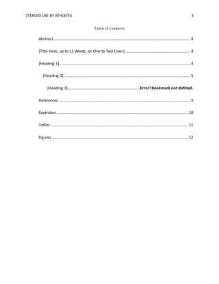 STEROID USE BY ATHLETES 3
Table of Contents
Abstract............................................................................................................................... 4
[Title Here, up to 12 Words, on One to Two Lines]............................................................. 4
[Heading 1].......................................................................................................................... 4
[Heading 2]...................................................................................................................... 5
[Heading 3]...................................................................Error! Bookmark not defined.
References........................................................................................................................... 9
Footnotes .......................................................................................................................... 10
Tables ................................................................................................................................ 11
Figures............................................................................................................................... 12
 