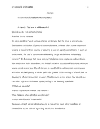 STEROID USE BY ATHLETES 4
Abstract
haahahahhahahahsbbdnfcmkckcmcjckdksk
Keywords: [Tap here to add keywords.]
Steroid use by high school athletes
A review on the literature
Dr. Mayo said that “Most serious athletes will tell you that the drive to win is fierce.
Besides the satisfaction of personal accomplishment, athletes often pursue dreams of
winning a medal for their country or securing a spot on a professional team. In such an
environment, the use of performance-enhancing drugs has become increasingly
common”. Dr. Bob says that, inn a society that places more emphasis on touchdowns
than medical or math discoveries, this hidden secret of success entraps more and more
young people every year. Use of steroids in sport field is a widespread phenomenon
which has evolved greatly in recent years and greater understanding of it is efficient for
developing efficient prevention program. This literature review shows how steroid use
can affect high school athletes by responding to the following questions:
1.What are steroids?
Why do high school athletes use steroids?
What happens when athletes use steroids?
How do steroids work in the body?
thousands of high school athletes hoping to make their mark either in college or
professional sports face an agonizing decision to use steroids
 