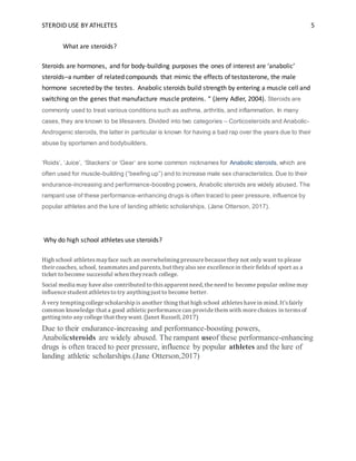 STEROID USE BY ATHLETES 5
What are steroids?
Steroids are hormones, and for body-building purposes the ones of interest are ‘anabolic’
steroids–a number of related compounds that mimic the effects of testosterone, the male
hormone secreted by the testes. Anabolic steroids build strength by entering a muscle cell and
switching on the genes that manufacture muscle proteins. “ (Jerry Adler, 2004). Steroids are
commonly used to treat various conditions such as asthma, arthritis, and inflammation. In many
cases, they are known to be lifesavers. Divided into two categories – Corticosteroids and Anabolic-
Androgenic steroids, the latter in particular is known for having a bad rap over the years due to their
abuse by sportsmen and bodybuilders.
‘Roids’, ‘Juice’, ‘Stackers’ or ‘Gear’ are some common nicknames for Anabolic steroids, which are
often used for muscle-building (“beefing up”) and to increase male sex characteristics. Due to their
endurance-increasing and performance-boosting powers, Anabolic steroids are widely abused. The
rampant use of these performance-enhancing drugs is often traced to peer pressure, influence by
popular athletes and the lure of landing athletic scholarships. (Jane Otterson, 2017).
Why do high school athletes use steroids?
High school athletesmayface such an overwhelmingpressure because they not only want to please
their coaches, school, teammatesand parents, but theyalso see excellence in their fieldsof sport as a
ticket to become successful when theyreach college.
Social media may have also contributed to thisapparent need, the need to become popular online may
influence student athletesto try anythingjust to become better.
A very temptingcollege scholarship is another thingthat high school athleteshave in mind. It’sfairly
common knowledge that a good athleticperformance can provide them with more choices in termsof
gettinginto any college that theywant. (Janet Russell, 2017)
Due to their endurance-increasing and performance-boosting powers,
Anabolicsteroids are widely abused. The rampant useof these performance-enhancing
drugs is often traced to peer pressure, influence by popular athletes and the lure of
landing athletic scholarships.(Jane Otterson,2017)
 
