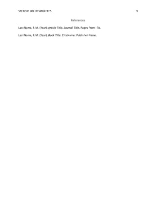 STEROID USE BY ATHLETES 9
References
Last Name, F. M. (Year). Article Title. Journal Title, Pages From - To.
Last Name, F. M. (Year). Book Title. City Name: Publisher Name.
 