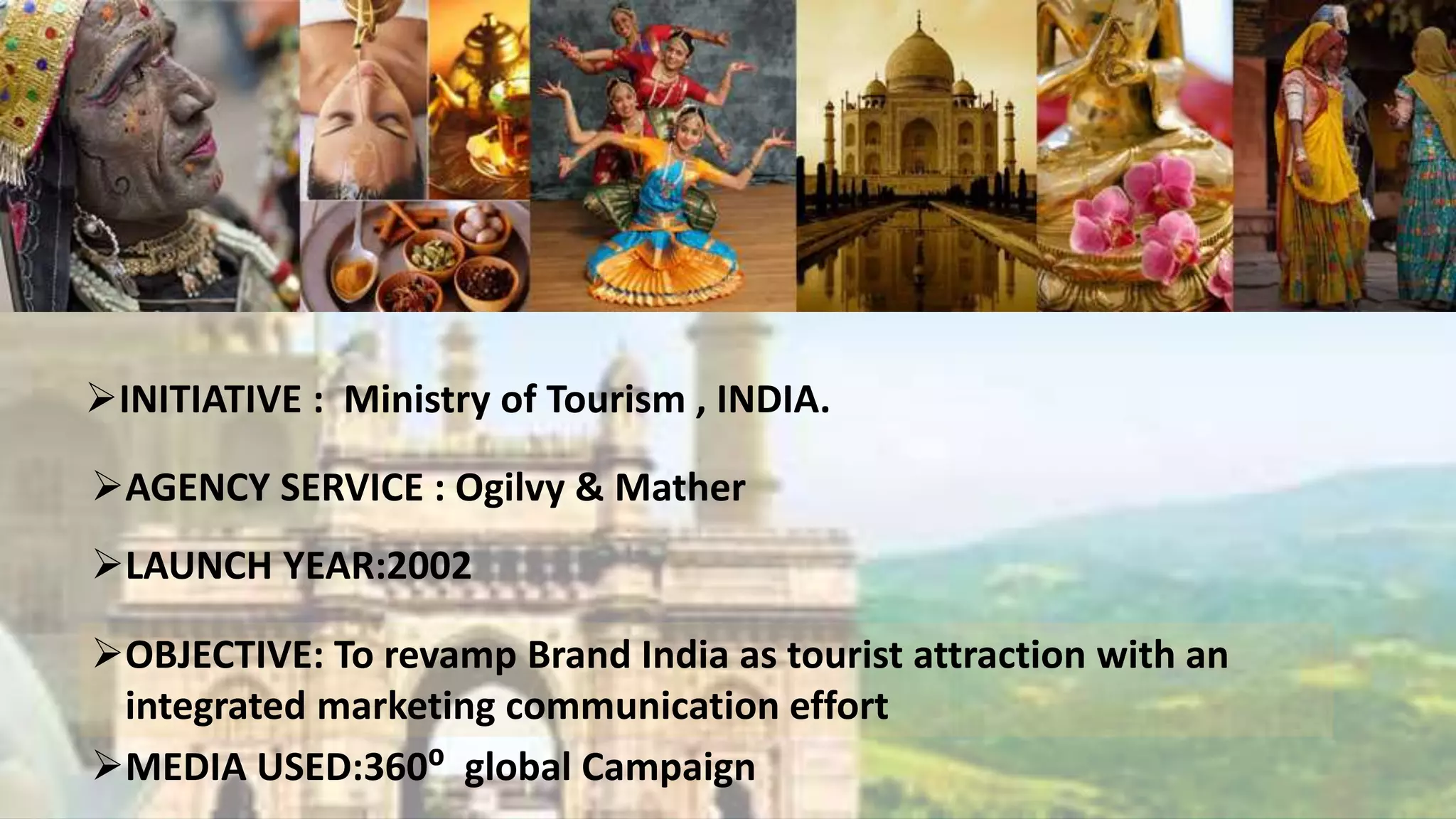 INITIATIVE : Ministry of Tourism , INDIA.
AGENCY SERVICE : Ogilvy & Mather
LAUNCH YEAR:2002
OBJECTIVE: To revamp Brand India as tourist attraction with an
integrated marketing communication effort
MEDIA USED:360⁰ global Campaign