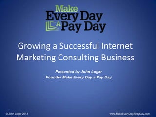 Growing a Successful Internet
Marketing Consulting Business
Presented by John Logar
Founder Make Every Day a Pay Day
© John Logar 2013 www.MakeEveryDayAPayDay.com
 