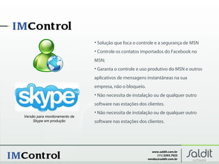 • Solução que foca o controle e a segurança de MSN
                               • Controle os contatos importados do Facebook no
                               MSN;
                               • Garanta o controle e uso produtivo do MSN e outros
                               aplicativos de mensagens instantâneas na sua
                               empresa, não o bloqueio.
                               • Não necessita de instalação ou de qualquer outro
                               software nas estações dos clientes.
                               • Não necessita de instalação ou de qualquer outro
Versão para monitoramento de
     Skype em produção         software nas estações dos clientes.




                                                             www.saldit.com.br
                                                                (11) 3393.7923
                                                          vendas@saldit.com.br
 