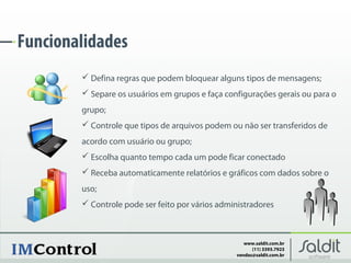 Funcionalidades
         Defina regras que podem bloquear alguns tipos de mensagens;
         Separe os usuários em grupos e faça configurações gerais ou para o
        grupo;
         Controle que tipos de arquivos podem ou não ser transferidos de
        acordo com usuário ou grupo;
         Escolha quanto tempo cada um pode ficar conectado
         Receba automaticamente relatórios e gráficos com dados sobre o
        uso;
         Controle pode ser feito por vários administradores



                                                    www.saldit.com.br
                                                       (11) 3393.7923
                                                 vendas@saldit.com.br
 