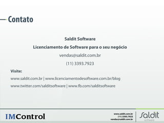 Contato
                             Saldit Software
            Licenciamento de Software para o seu negócio
                          vendas@saldit.com.br
                              (11) 3393.7923
Visite:
www.saldit.com.br | www.licenciamentodesoftware.com.br/blog
www.twitter.com/salditsoftware | www.fb.com/salditsoftware




                                                          www.saldit.com.br
                                                             (11) 3393.7923
                                                       vendas@saldit.com.br
 