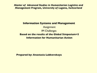 Master of  Advanced Studies in Humanitarian Logistics and Management Program, University of Lugano, Switzerland Information Systems and Management   Assignment IM Challenges  Based on the results of the Global Simposium+5 Information for Humanitarian Action Prepared by: Anastasia Lubkovskaya 