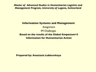 Master of  Advanced Studies in Humanitarian Logistics and Management Program, University of Lugano, Switzerland Information Systems and Management   Assignment IM Challenges  Based on the results of the Global Simposium+5 Information for Humanitarian Action Prepared by: Anastasia Lubkovskaya 