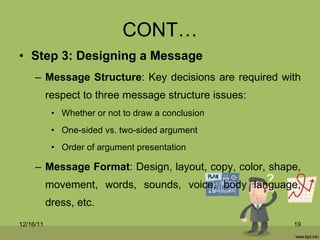 CONT… Step 3: Designing a Message Message Structure : Key decisions are required with respect to three message structure issues: Whether or not to draw a conclusion One-sided vs. two-sided argument Order of argument presentation Message Format : Design, layout, copy, color, shape, movement, words, sounds, voice, body language, dress, etc. 12/16/11 