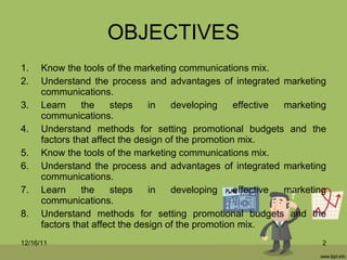 OBJECTIVES Know the tools of the marketing communications mix. Understand the process and advantages of integrated marketing communications. Learn the steps in developing effective marketing communications. Understand methods for setting promotional budgets and the factors that affect the design of the promotion mix. Know the tools of the marketing communications mix. Understand the process and advantages of integrated marketing communications. Learn the steps in developing effective marketing communications. Understand methods for setting promotional budgets and the factors that affect the design of the promotion mix. 12/16/11 