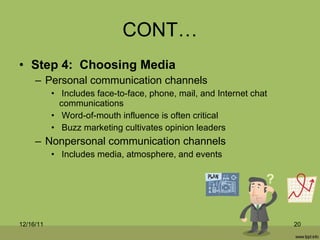 CONT… Step 4:  Choosing Media Personal communication channels Includes face-to-face, phone, mail, and Internet chat communications Word-of-mouth influence is often critical Buzz marketing cultivates opinion leaders Nonpersonal communication channels Includes media, atmosphere, and events 12/16/11 