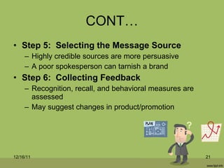 CONT… Step 5:  Selecting the Message Source Highly credible sources are more persuasive A poor spokesperson can tarnish a brand Step 6:  Collecting Feedback Recognition, recall, and behavioral measures are assessed May suggest changes in product/promotion 12/16/11 