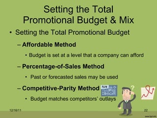 Setting the Total Promotional Budget & Mix Setting the Total Promotional Budget Affordable Method Budget is set at a level that a company can afford Percentage-of-Sales Method Past or forecasted sales may be used Competitive-Parity Method Budget matches competitors’ outlays 12/16/11 