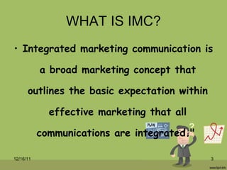 WHAT IS IMC? Integrated marketing communication is a broad marketing concept that outlines the basic expectation within effective marketing that all communications are integrated."  12/16/11 
