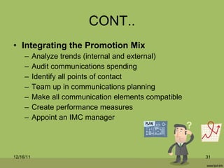 CONT.. Integrating the Promotion Mix Analyze trends (internal and external) Audit communications spending Identify all points of contact Team up in communications planning Make all communication elements compatible Create performance measures Appoint an IMC manager 12/16/11 