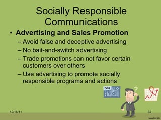 Socially Responsible Communications Advertising and Sales Promotion Avoid false and deceptive advertising No bait-and-switch advertising Trade promotions can not favor certain customers over others Use advertising to promote socially responsible programs and actions 12/16/11 