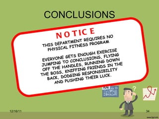 CONCLUSIONS THIS DEPARTMENT REQUIRES NO PHYSICAL FITNESS PROGRAM EVERYONE GETS ENOUGH EXERCISE JUMPING TO CONCLUSIONS, FLYING OFF THE HANDLES, RUNNING DOWN THE BOSS, KNIFFING FRIENDS IN THE BACK, DODGING RESPONSIBILITY AND PUSHING THEIR LUCK. NOTICE 12/16/11 