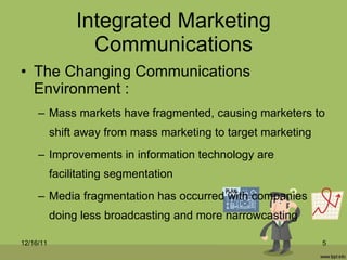 Integrated Marketing Communications The Changing Communications Environment : Mass markets have fragmented, causing marketers to shift away from mass marketing to target marketing Improvements in information technology are facilitating segmentation Media fragmentation has occurred with companies doing less broadcasting and more narrowcasting 12/16/11 