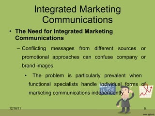 Integrated Marketing Communications The Need for Integrated Marketing Communications Conflicting messages from different sources or promotional approaches can confuse company or brand images The problem is particularly prevalent when  functional specialists handle individual forms of marketing communications independently 12/16/11 