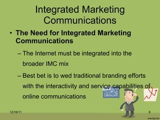 Integrated Marketing Communications The Need for Integrated Marketing Communications The Internet must be integrated into the broader IMC mix Best bet is to wed traditional branding efforts with the interactivity and service capabilities of online communications 12/16/11 