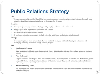 Public Relations Strategy
10
Goal
To create, maintain, and protect Markham Global Fest reputation, enhance its prestige, and present and maintain a favourable image
in the City of Markham, in the months leading up to, during and after the games.  
Objectives
—  Develop strong community relations, including providing employee volunteers, in the first 3 months
—  Staging a special media day for media outlets in the first 2 months
—  Get media coverage for launch in the first month
—  To resolve any potential crisis or negative feedback with a plan that is honest and forthright in the first month
Strategy
Develop and implement strong community ties between our brand, media, and residents by focusing on media events and
encouraging community involvement through volunteer programs.
Plan
1.  Host Events At Schools
Brand ambassadors will be sent out to theYork Region District School Board to distribute flyers and also present the festival to
students
2.  Press Conference
The press conference will take place at the Markham FlatoTheatre. All media types will be invited to join. Media will be given a
sample of the festival with like entertainment to kick off the festival launch. The event will feature dancers from all different
cultures to generate excitement for the media.
3.  Attend Community Events
York Region plays host to many different events and festivals. A volunteer team will be sent out to encourage attendance to the
Markham Global Fest.
 