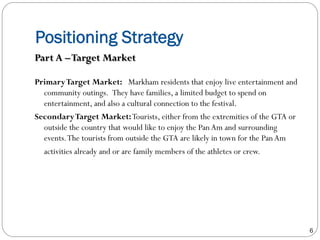 Positioning Strategy
PrimaryTarget Market:  Markham residents that enjoy live entertainment and
community outings.  They have families, a limited budget to spend on
entertainment, and also a cultural connection to the festival.
SecondaryTarget Market:Tourists, either from the extremities of the GTA or
outside the country that would like to enjoy the PanAm and surrounding
events.The tourists from outside the GTA are likely in town for the PanAm
activities already and or are family members of the athletes or crew.
Part A –Target Market
6
 