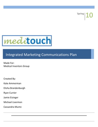 Spring1008Fall-695325146685Integrated Marketing Communications PlanMade For:Medical Inventors GroupCreated By:Kate AmmermanElisha BrandenburghRyan CurrierJamie EisingerMichael LivermonCassandra Muntz<br />TABLE OF CONTENTS<br />EXECUTIVE SUMMARY            3<br />INTRODUCTION            5<br />SITUATION ANALYSIS            6<br />    SECONDARY RESEARCH            6<br />        SWOT Analysis            7<br />        Competitor Analysis                        10<br />        Target Market         14<br />    PRIMARY RESEARCH         15<br />        Research Goals         15<br />        Research Design         16<br />        Primary Conclusions         16<br />MARKETING STRATEGY         17<br />    POSITIONING STRATEGY         17<br />    COMMUNICATION OBJECTIVES                        17<br />    MESSAGE STRATEGY         18<br />    BUDGET ALLOCATION         20<br />MEDIA STRATEGY         22<br />    PUBLIC RELATIONS         22<br />        Reasoning         22<br />        Cost                  23<br />        Measuring Effectiveness         23<br />    DIRECT MARKETING         23<br />        Reasoning                  24<br />        Cost                  25<br />        Measuring Effectiveness         25<br />    PROMOTIONS         25<br />        Reasoning                  27<br />        Cost                  29<br />        Measuring Effectiveness         30<br />    INTERACTIVE/INTERNET MARKETING         30<br />        Reasoning                        31<br />        Cost                  32<br />        Measuring Effectiveness         33<br />    PRINT                        33<br />        Reasoning                        34<br />        Cost                  35<br />        Measuring Effectiveness         35<br />    BROADCAST                  36<br />        Reasoning                  37<br />        Cost                  37<br />        Measuring Effectiveness         37<br />CLOSING RECOMMENDATIONS         38<br />APPENDICES         40<br />EXECUTIVE SUMMARY<br />Medical Inventors Group (MIG) is a subsidiary of the holding company Healthcare of Today. MIG works with companies that develop medical inventions to assist in bringing these innovative solutions to market. This plan assumes MIG will choose to take mediTOUCH to market versus alternative market-entry strategies. These alternative strategies will be discussed in the conclusion of the plan.<br />To better understand the wound care market both secondary and primary research were conducted. The research showed that the wound care market is dominated by two key players, Band-Aid Brand® and Curad™, and that the highest users of bandages are children. After analyzing the research results, the following communication objectives were determined:<br />,[object Object]