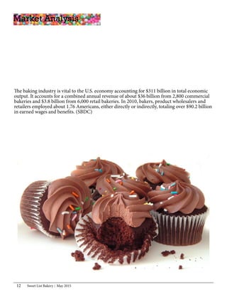 Sweet List Bakery May 201512
The baking industry is vital to the U.S. economy accounting for $311 billion in total economic
output. It accounts for a combined annual revenue of about $36 billion from 2,800 commercial
bakeries and $3.8 billion from 6,000 retail bakeries. In 2010, bakers, product wholesalers and
retailers employed about 1.76 Americans, either directly or indirectly, totaling over $90.2 billion
in earned wages and benefits. (SBDC)
Market Analysis
 