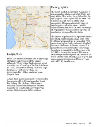 Sweet List Bakery May 2015 13
Geographics
Sweet List Bakery customers live in the village
of Depew. Depew is one of the largest
villages in Western New York, situated about
ten miles east of the City of Buffalo. It is home
to 15,303 residents and many small and large
businesses. The historic village was
incorporated in 1894 as a railroad town.
(Depew Bee)
A tight-knit, quaint community welcomes the
homemade, old-fashioned appeal of Sweet
List Bakery. The plethora of businesses
indicates a crowded marketplace with the
necessity for Sweet List Bakery to provide
unique distinction and differentiation.
Demographics
The target market, Generation X, consists of
consumers born between the late 1960s and
early 1980s. That makes them fall within the
age range of 35 to 55 years old. In 2009, Gen
X represented 16 percent of the total
population. This generation is 62 percent
non-hispanic and white alone. (Metlife
Mature Market Institute) In 2008, an average
of 70 percent of this generation reported an
excellent or very good health status.
The Depew population is 51.9 percent female
and 58.2 percent ranging in age from 18 to
64. Depew area residents are educated (90.8
percent are high school graduated or higher)
and most likely own their own home (74.3
percent homeownership rate). The average
household is occupied by 2.34 persons with
$47,917 as the median household income.
Our average resident spends 18.7 minutes on
travel time to work. Over $35,000 is spent per
year on accommodation and food services
sales. (U.S. Census Bureau)
 