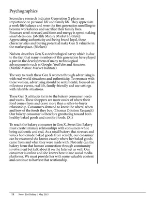Sweet List Bakery May 201514
Psychographics
Secondary research indicates Generation X places an
importance on personal life and family life. They appreciate
a work-life balance and were the first generation unwilling to
become workaholics and sacrifice their family lives.
Finances aren’t stressed and time and energy is spent making
smart decisions. (Metlife Mature Market Institute)
Appreciating authenticity and being brand loyal, these
characteristics and buying potential make Gen X valuable in
the marketplace. (Nielsen)
Nielsen describes Gen X as technological savvy which is due
to the fact that many members of this generation have played
a part in the development of many technological
advancements such as Google, YouTube and Amazon.
(Metlife Mature Market Institute)
The way to reach these Gen X women through advertising is
with real-world situations and authenticity. To resonate with
these women, advertising should be sentimental, focused on
milestone events, real life, family-friendly and use settings
with relatable situations.
These Gen X attitudes tie in to the bakery consumer needs
and wants. These shoppers are more aware of where their
food comes from and crave more than a seller-to-buyer
relationship. Consumers demand to know the where, when
and how of the foods they buy. (Thomas Opinion Research)
Our bakery consumer is therefore gravitating toward both
healthy baked goods and comfort foods. (Xi)
To reach the bakery consumer in Gen X, Sweet List Bakery
must create intimate relationships with consumers while
being authentic and real. As a small bakery that stresses and
values homemade baked goods from scratch, our consumer
can be reassured she knows exactly where her baked goods
came from and what they were made with. Not only can the
bakery form that human connection through community
involvement but talk about it on the Internet as well. Our
consumer is online and she knows how to use social media
platforms. We must provide her with some valuable content
and continue to harvest that relationship.
 