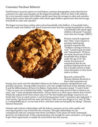 Sweet List Bakery May 2015 15
Consumer Purchase Behavior
Small business research reports on retail bakery customer demographics states that the best
customers for cakes and cupcakes are the largest households, which are those with children.
Six in ten married couples with children spend more than the average on cakes and cupcakes.
Almost three in four married couples with school-aged children spend more than the average
household on cakes and cupcakes.
The largest revenue from cookies sales is from households with children. A household with a
married couple and children will spend 54 percent more than the average household on cookies.
A household with school-aged
children will spend 73 percent
more than the average. (SBDC)
Primary research supported
that “other” main reasons to
purchase baked goods
included responses like
“Children coming to town to
visit,” “Lunch/snacks for kids,”
and “School lunch.” Of those
surveyed, 48 percent of those
households have children
under the age of 18. The
twenty-five percent of
respondents that do not
purchase baked goods do not
due to health reasons or bake
treats themselves so they know
what is in them.
Research conducted by
Thomas Opinion Research to
learn what consumers are
buying, how much and why identified influences for bakery consumer eating behavior and
purchase decisions. Among 4,000 consumers, a few key insights link back to the attitudes of Gen
X and the differentiation of Sweet List Bakery. Particularly, consumers stated, “I want it fresh,”
“I have to trust you to handle food safely. I would like to see some proof of that to enhance my
trust,” and “I want nutritional information. Tell me what’s in it. How many calories does it have?
What’s the sodium level? Does it have nuts in it? We have health and allergy concerns in our
family that I have to watch out for; I can’t be buying mystery food.” Consumers also indicated, “I
want variety. I get bored with the same old choices. I like to see new things to try,” and “If I like
it, I will probably buy it. Let me taste it first. And don’t make me feel guilty for asking.” (Thomas
Opinion Research)
Intimate and exclusive relationships with the bakery consumer are key when quality and
sourcing of goods is top of mind for the consumer. Through relationships we can
communicate with our consumer that Sweet List Bakery is the choice for fresh, homemade,
good-for-you baked treats. If that communication isn’t enough for some consumers, we’re going
to give them opportunity to sample the treats before they buy anyway.
 