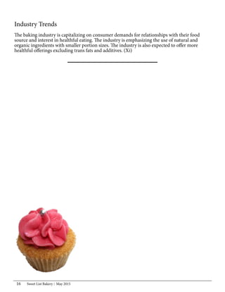 Sweet List Bakery May 201516
Industry Trends
The baking industry is capitalizing on consumer demands for relationships with their food
source and interest in healthful eating. The industry is emphasizing the use of natural and
organic ingredients with smaller portion sizes. The industry is also expected to offer more
healthful offerings excluding trans fats and additives. (Xi)
 