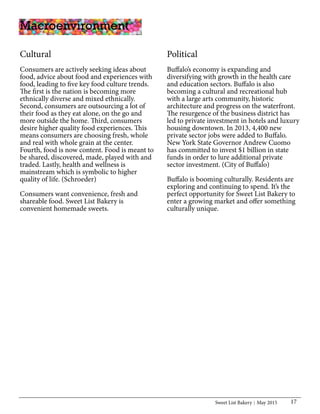 Sweet List Bakery May 2015 17
Cultural
Consumers are actively seeking ideas about
food, advice about food and experiences with
food, leading to five key food culture trends.
The first is the nation is becoming more
ethnically diverse and mixed ethnically.
Second, consumers are outsourcing a lot of
their food as they eat alone, on the go and
more outside the home. Third, consumers
desire higher quality food experiences. This
means consumers are choosing fresh, whole
and real with whole grain at the center.
Fourth, food is now content. Food is meant to
be shared, discovered, made, played with and
traded. Lastly, health and wellness is
mainstream which is symbolic to higher
quality of life. (Schroeder)
Consumers want convenience, fresh and
shareable food. Sweet List Bakery is
convenient homemade sweets.
Political
Buffalo’s economy is expanding and
diversifying with growth in the health care
and education sectors. Buffalo is also
becoming a cultural and recreational hub
with a large arts community, historic
architecture and progress on the waterfront.
The resurgence of the business district has
led to private investment in hotels and luxury
housing downtown. In 2013, 4,400 new
private sector jobs were added to Buffalo.
New York State Governor Andrew Cuomo
has committed to invest $1 billion in state
funds in order to lure additional private
sector investment. (City of Buffalo)
Buffalo is booming culturally. Residents are
exploring and continuing to spend. It’s the
perfect opportunity for Sweet List Bakery to
enter a growing market and offer something
culturally unique.
Macroenvironment
 