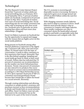 Sweet List Bakery May 201518
Technological
The Pew Research Center Internet Project
found that 74 percent of online adults use
social networking sites, as of January 2014.
As of September 2014, 71 percent of online
adults use Facebook. Compared to 62 percent
of men in May 2013, 74 percent of women
were users of social networking sites. Social
networking sites do not isolate consumers but
rather aide in keeping up with close social
ties. Facebook users in particular are more
trusting than others and have more close
relationships. (Duggan)
Sweet List Bakery is present on Facebook but
has the opportunity to expand and engage
with the women that are highly active on this
social media platform.
Being present on Facebook among other
Internet platforms is important in the digital
age. Consumers talk, share, post and review
online. If a brand wants to be the topic of
conversation, it needs to allow consumers to
first experience their brand. (Kennedy) That
is the idea behind sampling. Sampling and
social media go hand-in-hand, as does word
of mouth. Nielsen data has indicated that 70
percent of consumers say recommendations
are the number one factor behind purchase
decisions. Twenty-nine percent of consumers
are also enticed to try products they never
have based on reviews and recommendations,
according to a 2012 Ryan Partnership survey.
In 2014, Ipsos reported 18 percent of 500 U.S.
consumers surveyed purchased a brand
because their friends like or follow the brand
on a social network. (Kennedy)
Through creating relationships and allowing
consumers to sample product, awareness and
purchases increase as does recommendations
to family and friends both on social networks
and offline. Sweet List Bakery must not only
be present in the community but on the
Internet to be a part of the word of mouth.
Economic
The U.S. economy is recovering and
disposable income is increasing. Revenue is
expected to grow at an average annual rate
of 0.6% to $39.9 billion within the next five
years. (SBDC)
With changing consumer trends, bakeries
also need to adapt to continue to thrive. Small
bakeries must provide distinct value to
consumers to compete with larger bakeries.
These smaller companies can cater to
consumer’s desire for handcrafted artisanal
products and build a recognizable niche that
larger businesses can’t compete with. (Xi)
 