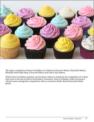 Sweet List Bakery May 2015 21
The major competitors of Sweet List Bakery are Eileen’s Centerview Bakery, Mazurek’s Bakery,
Blissfully Sweet Bake Shop, Chrusciki Bakery and Cake Crazy Bakery.
While Sweet List Bakery operates out of a home without a storefront, the competitive set is those
that come to the top of mind to local bakery consumers. Sweet List Bakery seeks to become a
relevant name among these competitiors when a consumer thinks about homemade baked
goods.
 