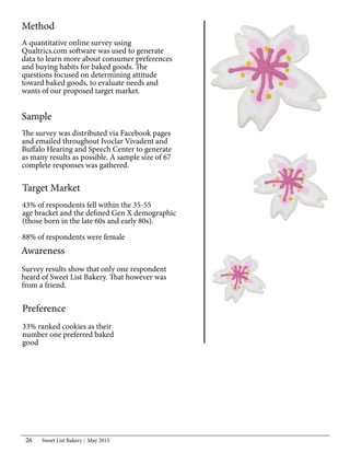Sweet List Bakery May 201526
Method
A quantitative online survey using
Qualtrics.com software was used to generate
data to learn more about consumer preferences
and buying habits for baked goods. The
questions focused on determining attitude
toward baked goods, to evaluate needs and
wants of our proposed target market.
Sample
The survey was distributed via Facebook pages
and emailed throughout Ivoclar Vivadent and
Buffalo Hearing and Speech Center to generate
as many results as possible. A sample size of 67
complete responses was gathered.
Target Market
43% of respondents fell within the 35-55
age bracket and the defined Gen X demographic
(those born in the late 60s and early 80s).
88% of respondents were female
Awareness
Survey results show that only one respondent
heard of Sweet List Bakery. That however was
from a friend.
Preference
33% ranked cookies as their
number one preferred baked
good
 