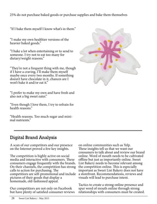 Sweet List Bakery May 201528
25% do not purchase baked goods or purchase supplies and bake them themselves
“I prefer to make my own and have fresh and
also not a big sweet eater.”
Digital Brand Analysis
A scan of our competitors and our presence
on the Internet proved a few key insights.
The competition is highly active on social
media and interactive with consumers. These
consumers engage frequently with the brands.
On their channels, the competition has strong
calls to action for purchasing. The
competitiors are self-promotional and include
pictures of their goods that display a
homemade, old-fashioned appeal.
Our competitiors are not only on Facebook
but have plenty of satisfied consumer reviews
“I bake a lot when entertaining or to send to
someone. I try not to eat too many for
dietary/weight reasons.”
“They’re not a frequent thing with me, though
if I have a craving, I’ll make them myself
maybe once every two months. If something
doesn’t have chocolate in it, chances are I
won’t bake it and/or eat it.”
“Health reasons. Too much sugar and mini-
mal nutrients.”
“If I bake them myself I know what’s in them.”
“Even though I love them, I try to refrain for
health reasons.”
“I make my own healthier versions of the
heavier baked goods.”
on online communities such as Yelp.
These insights tell us that we want our
consumers to talk about and review our brand
online. Word of mouth needs to be cultivated
offline but just as importantly online. Sweet
List Bakery needs to become relevant among
the competition online. This is especially
important as Sweet List Bakery does not have
a storefront. Recommendations, reviews and
visuals will lead to purchase intent.
Tactics to create a strong online presence and
spur word of mouth online through strong
relationships with consumers must be created.
 