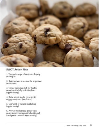 Sweet List Bakery May 2015 31
SWOT Action Plan
1. Take advantage of customer loyalty
(strength)
2. Bakery awareness must be improved
(weakness)
3. Create exclusive club for health
conscious/indulgent individuals
(opportunity)
4. Build social media presence to
engage customer (weakness)
5. Use word of mouth marketing
(opportunity)
6. Provide homemade goods with
convenience, high quality, health and
indulgence in mind (opportunity)
 