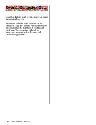 Sweet List Bakery May 201532
Sweet List Bakery must become a relevant name
among area bakeries.
Awareness and sales must increase for the
vitality of Sweet List Bakery. Relationships with
customers must be maintained, created and
cultivated. This campaign will address
awareness, community involvement and
customer engagement.
Overall Campaign Goal
 