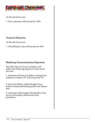 Sweet List Bakery May 201534
At the end of one year:
	
1. New customers will increase by 150%
				
Campaign Objectives	
Marketing Communications Objectives
This IMC Plan for Sweet List Bakery will
achieve the following objectives at the end of
one year:
1. Awareness of Sweet List Bakery among local
residents in Depew, NY will increase by 3%
		
2. Sweet List Bakery will be thought of as a
leader in homemade baked goods in the Depew
area.
3. Customers will recognize the benefits of our
service and product and become loyal
purchasers.
Financial Objective
At the end of one year:
1. Overall bakery sales will increase by 30%
 
