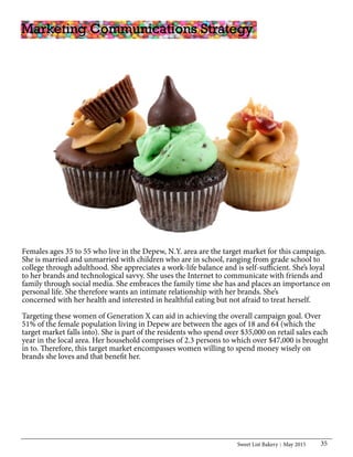 Sweet List Bakery May 2015 35
Females ages 35 to 55 who live in the Depew, N.Y. area are the target market for this campaign.
She is married and unmarried with children who are in school, ranging from grade school to
college through adulthood. She appreciates a work-life balance and is self-sufficient. She’s loyal
to her brands and technological savvy. She uses the Internet to communicate with friends and
family through social media. She embraces the family time she has and places an importance on
personal life. She therefore wants an intimate relationship with her brands. She’s
concerned with her health and interested in healthful eating but not afraid to treat herself.
Targeting these women of Generation X can aid in achieving the overall campaign goal. Over
51% of the female population living in Depew are between the ages of 18 and 64 (which the
target market falls into). She is part of the residents who spend over $35,000 on retail sales each
year in the local area. Her household comprises of 2.3 persons to which over $47,000 is brought
in to. Therefore, this target market encompasses women willing to spend money wisely on
brands she loves and that benefit her.
Marketing Communications Strategy
 