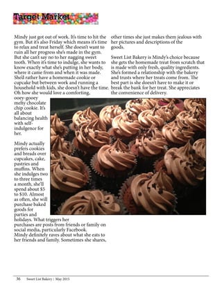 Sweet List Bakery May 201536
Mindy just got out of work. It’s time to hit the
gym. But it’s also Friday which means it’s time
to relax and treat herself. She doesn’t want to
ruin all her progress she’s made in the gym.
But she can’t say no to her nagging sweet
tooth. When it’s time to indulge, she wants to
know exactly what she’s putting in her body,
where it came from and when it was made.
She’d rather have a homemade cookie or
cupcake but between work and running a
household with kids, she doesn’t have the time.
Oh how she would love a comforting,
ooey-gooey
melty chocolate
chip cookie. It’s
all about
balancing health
with self-
indulgence for
her.
Mindy actually
prefers cookies
and breads over
cupcakes, cake,
pastries and
muffins. When
she indulges two
to three times
a month, she’ll
spend about $5
to $10. Almost
as often, she will
purchase baked
goods for
parties and
holidays. What triggers her
purchases are posts from friends or family on
social media, particularly Facebook.
Mindy definitely raves about what she eats to
her friends and family. Sometimes she shares,
Target Market
other times she just makes them jealous with
her pictures and descriptions of the
goods.
Sweet List Bakery is Mindy’s choice because
she gets the homemade treat from scratch that
is made with only fresh, quality ingredients.
She’s formed a relationship with the bakery
and trusts where her treats come from. The
best part is she doesn’t have to make it or
break the bank for her treat. She appreciates
the convenience of delivery.
 