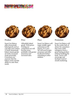 Sweet List Bakery May 201538
Product
Sweet List Bakery
offers homemade
baked goods such as
cupcakes and cookies.
A small, homemade
bakery means goods
are fresh, local and
made personally.
Consumers are
unaware that the
bakery exists and the
ability to cater their
needs.
Marketing Mix
Promotion
Sweet List Bakery will
be the cookie lady of
choice for consumers
that want a little
indulgence from a
great tasting product
without breaking the
bank. Tactics will
encourage and
facilitate word of
mouth marketing.
Place
Sweet List Bakery will
target middle-aged
consumers in the
Depew, N.Y. area.
We will need to gain
awareness and sales
locally first before
expanding to other
markets.
Price
Affordable baked
goods. With prices
rivaling our
competition we will
become more
profitable with greater
awareness and
increased sales.
 