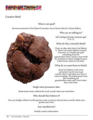 Sweet List Bakery May 201540
Campaign Tactics
What is our goal?
Increase awareness in the Depew/Lancaster area to boost sales for a home bakery.
Who are we talking to?
Self-indulgent female residents aged
35 to 55.
What do they currently think?
I have no idea what Sweet List Bakery
is. There’s not many bakeries around
Lancaster so I usually just grab
something from the
supermarket when I need a sweet tooth
fix. Sometimes I don’t indulge because
I don’t know what’s in my treats.
What do we want them to think?
Sweet List Bakery is the most
convenient way for me to get
exactly what I want those few times I
want to indulge. The baked goods taste
like something my
grandmother made and I trust where
they came from.
Single most persuasive idea:
Homemade sweets without the work exactly when you want them.
Why should they believe it?
You can indulge without sacrificing time, taste or money and you know exactly where your
goods came from.
Any mandatories?
Include contact information.
Creative Brief
 