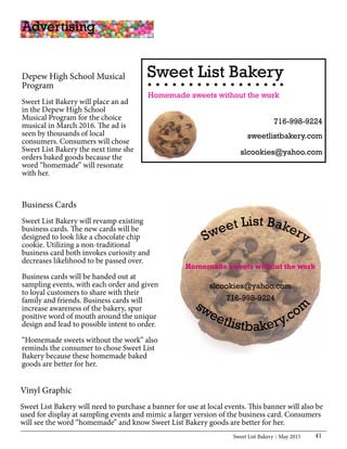 Sweet List Bakery May 2015 41
Depew High School Musical
Program
Sweet List Bakery will place an ad
in the Depew High School
Musical Program for the choice
musical in March 2016. The ad is
seen by thousands of local
consumers. Consumers will chose
Sweet List Bakery the next time she
orders baked goods because the
word “homemade” will resonate
with her.
Sweet List Bakery
slcookies@yahoo.com
716-998-9224
Homemade sweets without the work
sweetlistbakery.com
Vinyl Graphic
Sweet List Bakery will need to purchase a banner for use at local events. This banner will also be
used for display at sampling events and mimic a larger version of the business card. Consumers
will see the word “homemade” and know Sweet List Bakery goods are better for her.
Business Cards
Sweet List Bakery will revamp existing
business cards. The new cards will be
designed to look like a chocolate chip
cookie. Utilizing a non-traditional
business card both invokes curiosity and
decreases likelihood to be passed over.
Business cards will be handed out at
sampling events, with each order and given
to loyal customers to share with their
family and friends. Business cards will
increase awareness of the bakery, spur
positive word of mouth around the unique
design and lead to possible intent to order.
“Homemade sweets without the work” also
reminds the consumer to chose Sweet List
Bakery because these homemade baked
goods are better for her.
Advertising
Sweet List Bakery
Homemade sweets without the work
slcookies@yahoo.com
716-998-9224
sweetlistbakery.com
 
