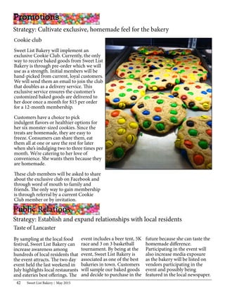 Sweet List Bakery May 201542
Cookie club
Sweet List Bakery will implement an
exclusive Cookie Club. Currently, the only
way to receive baked goods from Sweet List
Bakery is through pre-order which we will
use as a strength. Initial members will be
hand-picked from current, loyal customers.
We will send them an email to join the club
that doubles as a delivery service. This
exclusive service ensures the customer’s
customized baked goods are delivered to
her door once a month for $15 per order
for a 12-month membership.
Customers have a choice to pick
indulgent flavors or healthier options for
her six monster-sized cookies. Since the
treats are homemade, they are easy to
freeze. Consumers can share them, eat
them all at one or save the rest for later
when she’s indulging two to three times per
month. We’re catering to her love of
convenience. She wants them because they
are homemade.
These club members will be asked to share
about the exclusive club on Facebook and
through word of mouth to family and
friends. The only way to gain membership
is through referral by a current Cookie
Club member or by invitation.
Promotions
Strategy: Cultivate exclusive, homemade feel for the bakery
Public Relations
Strategy: Establish and expand relationships with local residents	
Taste of Lancaster
By sampling at the local food
festival, Sweet List Bakery can
increase awareness among
hundreds of local residents that
the event attracts. The two day
event held the last weekend in
July highlights local restaurants
and eateries best offerings. The
event includes a beer tent, 5K
race and 3 on 3 basketball
tournament. By being at the
event, Sweet List Bakery is
associated as one of the best
bakeries in town. Customers
will sample our baked goods
and decide to purchase in the
future because she can taste the
homemade difference.
Participating in the event will
also increase media exposure
as the bakery will be listed on
vendors participating in the
event and possibly being
featured in the local newspaper.
 