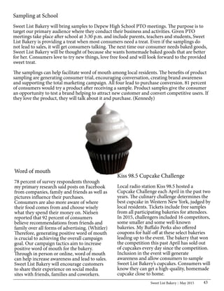 Sweet List Bakery May 2015 43
Word of mouth
78 percent of survey respondents through
my primary research said posts on Facebook
from companies, family and friends as well as
pictures influence their purchases.
Consumers are also more aware of where
their food comes from and choose wisely
what they spend their money on. Nielsen
reported that 92 percent of consumers
believe recommendations from friends and
family over all forms of advertising. (Whitler)
Therefore, generating positive word of mouth
is crucial to achieving the overall campaign
goal. Our campaign tactics aim to increase
positive word of mouth for the bakery.
Through in person or online, word of mouth
can help increase awareness and lead to sales.
Sweet List Bakery will encourage customers
to share their experience on social media
sites with friends, families and coworkers.
Kiss 98.5 Cupcake Challenge
Local radio station Kiss 98.5 hosted a
Cupcake Challenge each April in the past two
years. The culinary challenge determines the
best cupcake in Western New York, judged by
local residents. Tickets include free samples
from all participating bakeries for attendees.
In 2015, challengers included 16 competitors,
some smaller and some well-known
bakeries. My Buffalo Perks also offered
coupons for half-off at these select bakeries
leading up to the event. The bakery that won
the competition this past April has sold out
of cupcakes every day since the competition.
Inclusion in the event will generate
awareness and allow consumers to sample
Sweet List Bakery’s cupcakes. Consumers will
know they can get a high-quality, homemade
cupcake close to home.
Sampling at School
Sweet List Bakery will bring samples to Depew High School PTO meetings. The purpose is to
target our primary audience where they conduct their business and activities. Given PTO
meetings take place after school at 3:30 p.m. and include parents, teachers and students, Sweet
List Bakery is providing a treat when most consumers need a treat. Even if the samplings do
not lead to sales, it will get consumers talking. The next time our consumer needs baked goods,
Sweet List Bakery will be thought of because she wants homemade baked goods that are better
for her. Consumers love to try new things, love free food and will look forward to the provided
sweet treat.
The samplings can help facilitate word of mouth among local residents. The benefits of product
sampling are generating consumer trial, encouraging conversation, creating brand awareness
and supporting the total marketing campaign. All four lead to purchase conversion. 81 percent
of consumers would try a product after receiving a sample. Product samples give the consumer
an opportunity to test a brand helping to attract new customer and convert competitive users. If
they love the product, they will talk about it and purchase. (Kennedy)
 