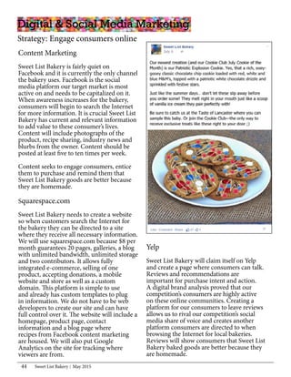 Sweet List Bakery May 201544
Yelp
Sweet List Bakery will claim itself on Yelp
and create a page where consumers can talk.
Reviews and recommendations are
important for purchase intent and action.
A digital brand analysis proved that our
competition’s consumers are highly active
on these online communities. Creating a
platform for our consumers to leave reviews
allows us to rival our competition’s social
media share of voice and creates another
platform consumers are directed to when
browsing the Internet for local bakeries.
Reviews will show consumers that Sweet List
Bakery baked goods are better because they
are homemade.
Content Marketing
Sweet List Bakery is fairly quiet on
Facebook and it is currently the only channel
the bakery uses. Facebook is the social
media platform our target market is most
active on and needs to be capitalized on it.
When awareness increases for the bakery,
consumers will begin to search the Internet
for more information. It is crucial Sweet List
Bakery has current and relevant information
to add value to these consumer’s lives.
Content will include photographs of the
product, recipe sharing, industry news and
blurbs from the owner. Content should be
posted at least five to ten times per week.
Content seeks to engage consumers, entice
them to purchase and remind them that
Sweet List Bakery goods are better because
they are homemade.
Digital & Social Media Marketing
Strategy: Engage consumers online
Squarespace.com
Sweet List Bakery needs to create a website
so when customers search the Internet for
the bakery they can be directed to a site
where they receive all necessary information.
We will use squarespace.com because $8 per
month guarantees 20 pages, galleries, a blog
with unlimited bandwidth, unlimited storage
and two contributors. It allows fully
integrated e-commerce, selling of one
product, accepting donations, a mobile
website and store as well as a custom
domain. This platform is simple to use
and already has custom templates to plug
in information. We do not have to be web
developers to create our site and can have
full control over it. The website will include a
homepage, product page, contact
information and a blog page where
recipes from Facebook content marketing
are housed. We will also put Google
Analytics on the site for tracking where
viewers are from.
 